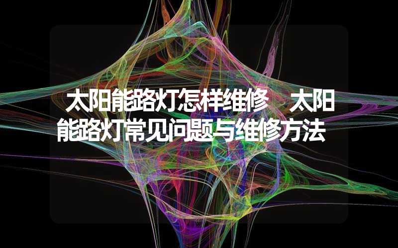 太阳能路灯怎样维修 太阳能路灯常见问题与维修方法